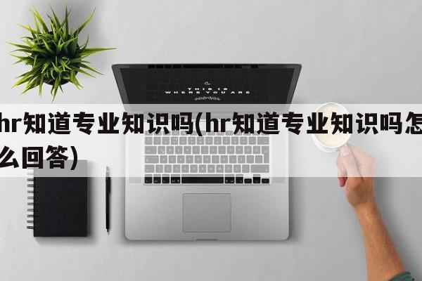 hr知道专业知识吗(hr知道专业知识吗怎么回答)